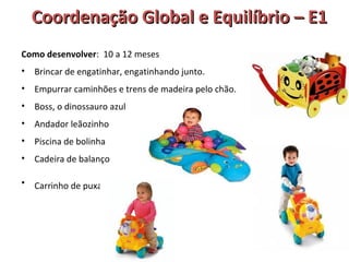 Coordenação GGlloobbaall ee EEqquuiillííbbrriioo –– EE11 
Como desenvolver: 10 a 12 meses 
• Brincar de engatinhar, engatinhando junto. 
• Empurrar caminhões e trens de madeira pelo chão. 
• Boss, o dinossauro azul 
• Andador leãozinho 
• Piscina de bolinha 
• Cadeira de balanço 
• Carrinho de puxar 
 