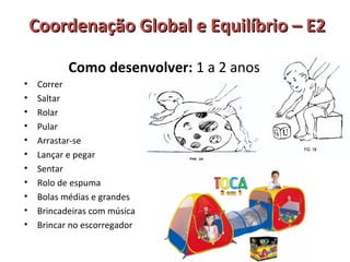 Coordenação GGlloobbaall ee EEqquuiillííbbrriioo –– EE22 
Como desenvolver: 1 a 2 anos 
• Correr 
• Saltar 
• Rolar 
• Pular 
• Arrastar-se 
• Lançar e pegar 
• Sentar 
• Rolo de espuma 
• Bolas médias e grandes 
• Brincadeiras com música 
• Brincar no escorregador 
 