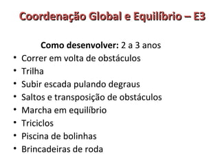 Coordenação GGlloobbaall ee EEqquuiillííbbrriioo –– EE33 
Como desenvolver: 2 a 3 anos 
• Correr em volta de obstáculos 
• Trilha 
• Subir escada pulando degraus 
• Saltos e transposição de obstáculos 
• Marcha em equilíbrio 
• Triciclos 
• Piscina de bolinhas 
• Brincadeiras de roda 
 
