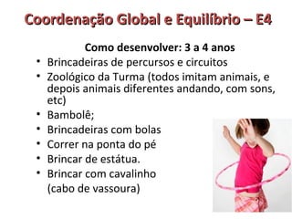 Coordenação GGlloobbaall ee EEqquuiillííbbrriioo –– EE44 
Como desenvolver: 3 a 4 anos 
• Brincadeiras de percursos e circuitos 
• Zoológico da Turma (todos imitam animais, e 
depois animais diferentes andando, com sons, 
etc) 
• Bambolê; 
• Brincadeiras com bolas 
• Correr na ponta do pé 
• Brincar de estátua. 
• Brincar com cavalinho 
(cabo de vassoura) 
 
