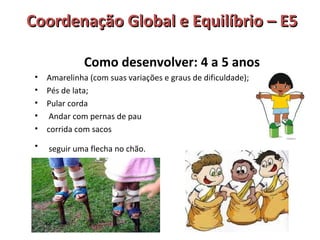 Coordenação GGlloobbaall ee EEqquuiillííbbrriioo –– EE55 
Como desenvolver: 4 a 5 anos 
• Amarelinha (com suas variações e graus de dificuldade); 
• Pés de lata; 
• Pular corda 
• Andar com pernas de pau 
• corrida com sacos 
• seguir uma flecha no chão. 
 