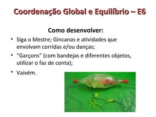 Coordenação GGlloobbaall ee EEqquuiillííbbrriioo –– EE66 
Como desenvolver: 
• Siga o Mestre; Gincanas e atividades que 
envolvam corridas e/ou danças; 
• “Garçons” (com bandejas e diferentes objetos, 
utilizar o faz de conta); 
• Vaivém. 
 