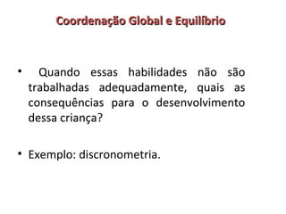 Coordenação GGlloobbaall ee EEqquuiillííbbrriioo 
• Quando essas habilidades não são 
trabalhadas adequadamente, quais as 
consequências para o desenvolvimento 
dessa criança? 
• Exemplo: discronometria. 
 