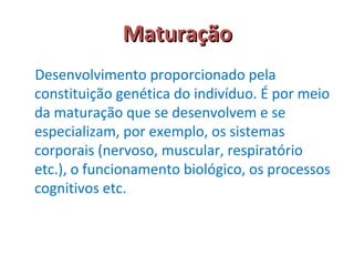 MMaattuurraaççããoo 
Desenvolvimento proporcionado pela 
constituição genética do indivíduo. É por meio 
da maturação que se desenvolvem e se 
especializam, por exemplo, os sistemas 
corporais (nervoso, muscular, respiratório 
etc.), o funcionamento biológico, os processos 
cognitivos etc. 
 