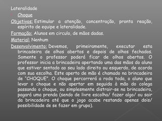 Lateralidade
 Choque
Objetivos: Estimular a atenção, concentração, pronta reação,
espírito de equipe e lateralidade.
Formação: Alunos em circulo, de mãos dadas.
Material: Nenhum
Desenvolvimento: Devemos, primeiramente, executar esta
brincadeira de olhos abertos e depois de olhos fechados.
Somente o professor poderá ficar de olhos abertos. O
professor inicia a brincadeira apertando uma das mãos do aluno
que estiver sentado ao seu lado direito ou esquerdo, de acordo
com sua escolha. Este aperto de mão é chamado na brincadeira
de “CHOQUE”. O choque percorrerá a roda toda, o aluno que
levar o choque e não apertar em seguida à mão do colega
passando o choque, ou simplesmente distrair-se na brincadeira,
pagará uma prenda (sendo de livre escolha/ fazer algo/ ou sair
da brincadeira até que o jogo acabe restando apenas dois/
possibilidade de se fazer em grupo).
 