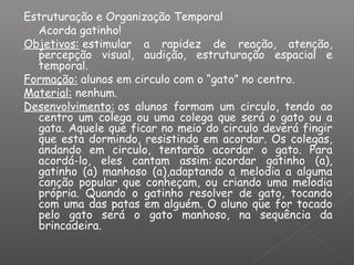 Estruturação e Organização Temporal
 Acorda gatinho!
Objetivos: estimular a rapidez de reação, atenção,
percepção visual, audição, estruturação espacial e
temporal.
Formação: alunos em circulo com o “gato” no centro.
Material: nenhum.
Desenvolvimento: os alunos formam um circulo, tendo ao
centro um colega ou uma colega que será o gato ou a
gata. Aquele que ficar no meio do circulo deverá fingir
que esta dormindo, resistindo em acordar. Os colegas,
andando em circulo, tentarão acordar o gato. Para
acordá-lo, eles cantam assim: acordar gatinho (a),
gatinho (a) manhoso (a),adaptando a melodia a alguma
canção popular que conheçam, ou criando uma melodia
própria. Quando o gatinho resolver de gato, tocando
com uma das patas em alguém. O aluno que for tocado
pelo gato será o gato manhoso, na sequência da
brincadeira.
 