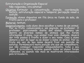 Estruturação e Organização Espacial
 Não respondeu, vira estatua!
Objetivo: Estimular a concentração, atenção, coordenação
motora, estruturação espacial e temporal, percepção visual e
audição.
Formação: alunos dispostos em fila única no fundo da sala, de
frente para o professor.
Material: nenhum.
Desenvolvimento: cada aluno deve escolher o nome de um animal,
flor ou fruta, comunicando-o, em segredo, ao professor. O
professor, posicionando diante dos alunos, chamara um
dentre os diversos nomes de animais que lhe foram
informados. O aluno, cujo animal tiver sido chamado, deverá
dar três passos à frente e dizer o seu nome. Caso o aluno
demore a sair do lugar ou se disser o nome do animal, flor ou
fruta em vez do seu nome deverá ficar em posição de
estatua. Permanecerá nesta posição ate que um companheiro,
que não conseguir responder adequadamente, tome o seu
lugar. A brincadeira termina quando todos os alunos forem
chamados, ou quando não mais se mostrarem interessados
pela brincadeira. 
 