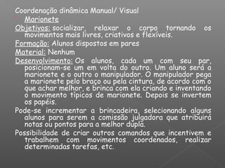 Coordenação dinâmica Manual/ Visual
 Marionete
Objetivos: socializar, relaxar o corpo tornando os
movimentos mais livres, criativos e flexíveis.
Formação: Alunos dispostos em pares
Material: Nenhum
Desenvolvimento: Os alunos, cada um com seu par,
posicionam-se um em volta do outro. Um aluno será a
marionete e o outro o manipulador. O manipulador pega
a marionete pelo braço ou pela cintura, de acordo com o
que achar melhor, e brinca com ela criando e inventando
o movimento típicos de marionete. Depois se invertem
os papéis.
Pode-se incrementar a brincadeira, selecionando alguns
alunos para serem a comissão julgadora que atribuirá
notas ou pontos para a melhor dupla.
Possibilidade de criar outros comandos que incentivem e
trabalhem com movimentos coordenados, realizar
determinadas tarefas, etc.
 