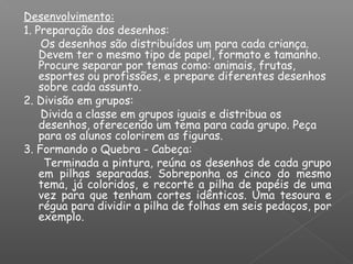 Desenvolvimento:
1. Preparação dos desenhos:
Os desenhos são distribuídos um para cada criança.
Devem ter o mesmo tipo de papel, formato e tamanho.
Procure separar por temas como: animais, frutas,
esportes ou profissões, e prepare diferentes desenhos
sobre cada assunto.
2. Divisão em grupos:
Divida a classe em grupos iguais e distribua os
desenhos, oferecendo um tema para cada grupo. Peça
para os alunos colorirem as figuras.
3. Formando o Quebra - Cabeça:
Terminada a pintura, reúna os desenhos de cada grupo
em pilhas separadas. Sobreponha os cinco do mesmo
tema, já coloridos, e recorte a pilha de papéis de uma
vez para que tenham cortes idênticos. Uma tesoura e
régua para dividir a pilha de folhas em seis pedaços, por
exemplo.
 