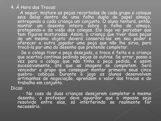 4. À Hora das Trocas:
A seguir, misture as peças recortadas de cada grupo e coloque
seis delas dentro de uma folha dupla de papel almaço,
entregando a cada criança um conjunto. O aluno tentará, então,
montar um desenho inteiro sobre a folha de almaço,
protegendo-o da visão dos colegas. Ele logo vai perceber que
tem figuras misturadas. Assim, a criança que tiver duas peças
de um mesmo objeto deverá conservá-las em seu poder e
oferecer a outro jogador uma peça que não lhe sirva, para
trocá-la por uma do desenho que pretende completar.
Se o colega tiver a peça desejada, a troca é feita e a criança
que acertou continua pedindo peças às outras. Se errar, passa a
vez para o colega que não tinha a peça pedida, e assim
sucessivamente, até que as imagens se completem. Será
vencedor o grupo que conseguir montar primeiro seus cinco
quebra- cabeças. Durante o jogo os alunos desenvolvem
artimanhas de negociação, aprendem o valor das trocas e do
trabalho em conjunto.
Dicas:
· No caso de duas crianças desejarem completar o mesmo
desenho, o professor deve aguardar que o impasse seja
resolvido entre elas, só interferindo se realmente for
necessário.
 