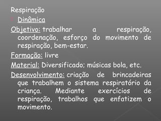 Respiração
 Dinâmica
Objetivo: trabalhar a respiração,
coordenação, esforço do movimento de
respiração, bem-estar.
Formação: livre
Material: Diversificado; músicas bola, etc.
Desenvolvimento: criação de brincadeiras
que trabalhem o sistema respiratório da
criança. Mediante exercícios de
respiração, trabalhos que enfatizem o
movimento.
 