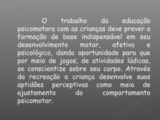 O trabalho da educação
psicomotora com as crianças deve prever a
formação de base indispensável em seu
desenvolvimento motor, afetivo e
psicológico, dando oportunidade para que
por meio de jogos, de atividades lúdicas,
se conscientize sobre seu corpo. Através
da recreação a criança desenvolve suas
aptidões perceptivas como meio de
ajustamento do comportamento
psicomotor.
 