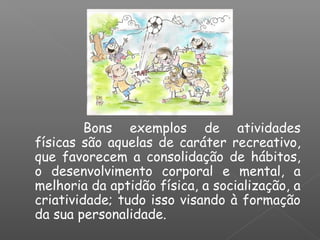 Bons exemplos de atividades
físicas são aquelas de caráter recreativo,
que favorecem a consolidação de hábitos,
o desenvolvimento corporal e mental, a
melhoria da aptidão física, a socialização, a
criatividade; tudo isso visando à formação
da sua personalidade.
 