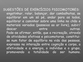 SUGESTÕES DE EXERCÍCIOS PSICOMOTORES: 
engatinhar, rolar, balançar, dar cambalhotas, se
equilibrar em um só pé, andar para os lados,
equilibrar e caminhar sobre uma linha no chão e
materiais variados (passeios ao ar livre), subir/
descer entre outras.
Pode-se afirmar, então, que a recreação, através
de atividades afetivas e psicomotoras, constitui-
se num fator de equilíbrio na vida das pessoas,
expresso na interação entre cognição e corpo, a
afetividade e a energia, o indivíduo e o grupo,
promovendo a totalidade do ser humano.
 