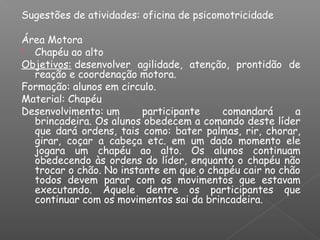 Sugestões de atividades: oficina de psicomotricidade
Área Motora
 Chapéu ao alto
Objetivos: desenvolver agilidade, atenção, prontidão de
reação e coordenação motora.
Formação: alunos em circulo.
Material: Chapéu
Desenvolvimento: um participante comandará a
brincadeira. Os alunos obedecem a comando deste líder
que dará ordens, tais como: bater palmas, rir, chorar,
girar, coçar a cabeça etc. em um dado momento ele
jogara um chapéu ao alto. Os alunos continuam
obedecendo às ordens do líder, enquanto o chapéu não
trocar o chão. No instante em que o chapéu cair no chão
todos devem parar com os movimentos que estavam
executando. Aquele dentre os participantes que
continuar com os movimentos sai da brincadeira.
 