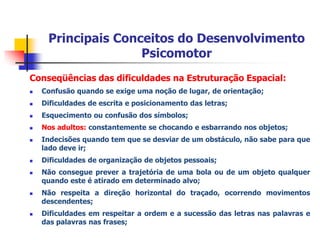 PrincipaisConceitos do DesenvolvimentoPsicomotor4) Lateralidade:Dizrespeito à propensão de utilização de um ou ambos oslado do corpo de forma dominante. Estabelecerelação com o Esquema Corporal e a LocalizaçãoEspaço Temporal.			É possívelocorrermudança de prevalência lateral.ConstruçãoHistórica:IdadedaPedra: Destros e CanhotosIdade dos Metais:PredomínioDestro – (Instrumentos)AntiguidadeGuerreira:Destros – (Escudo e Espada)(OLIVEIRA, 2002)