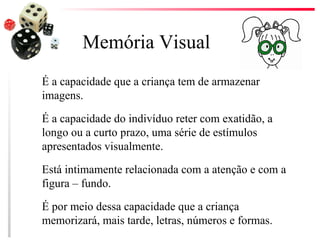 Memória Visual
É a capacidade que a criança tem de armazenar
imagens.

É a capacidade do indivíduo reter com exatidão, a
longo ou a curto prazo, uma série de estímulos
apresentados visualmente.

Está intimamente relacionada com a atenção e com a
figura – fundo.

É por meio dessa capacidade que a criança
memorizará, mais tarde, letras, números e formas.
 