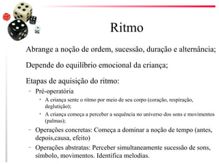 Ritmo
Abrange a noção de ordem, sucessão, duração e alternância;

Depende do equilíbrio emocional da criança;

Etapas de aquisição do ritmo:
–   Pré-operatória
     •   A criança sente o ritmo por meio de seu corpo (coração, respiração,
         deglutição);
     •   A criança começa a perceber a sequência no universo dos sons e movimentos
         (palmas);
–   Operações concretas: Começa a dominar a noção de tempo (antes,
    depois,causa, efeito)
–   Operações abstratas: Perceber simultaneamente sucessão de sons,
    símbolo, movimentos. Identifica melodias.
 