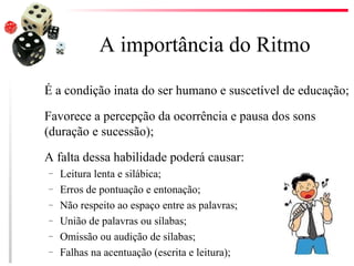 A importância do Ritmo
É a condição inata do ser humano e suscetível de educação;

Favorece a percepção da ocorrência e pausa dos sons
(duração e sucessão);

A falta dessa habilidade poderá causar:
–   Leitura lenta e silábica;
–   Erros de pontuação e entonação;
–   Não respeito ao espaço entre as palavras;
–   União de palavras ou sílabas;
–   Omissão ou audição de sílabas;
–   Falhas na acentuação (escrita e leitura);
 