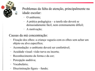 Problemas da falta de atenção, principalmente na
           idade escolar:
            –   O ambiente;
            –   A prática pedagógica – a tarefa não deverá se
                demasiadamente fácil, nem extremamente difícil;
            –   A motivação;

Causas da má concentração:
–   Fixação dos olhos: a criança vagueia com os olhos sem achar um
    objeto ou alvo específico;
–   Acomodação: o ambiente deverá ser confortável;
–   Acuidade visual: visão turva ou incerta;
–   Reconhecimento da forma e da cor;
–   Percepção auditiva;
–   Vocabulário;
–   Discriminação figura – fundo;
 