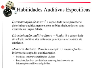 Habilidades Auditivas Específicas

Discriminação de sons: É a capacidade de se perceber e
discriminar auditivamente e, sem ambiguidade, todos os sons
existente na língua falada.

Discriminação auditiva figura – fundo: É a capacidade
de seleção auditiva dos estímulos principais e acessórios do
ambiente.

Memória Auditiva: Permite a atenção e a recordação das
informações captadas auditivamente.
–   Mediata: lembrar experiências vividas
–   Imediata: lembrar em detalhes e na sequência correta as
    informações auditivas adquiridas.
 