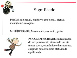 Significado
PSICO: Intelectual, cognitivo emocional, afetivo,
mental e neurológico.

MOTRICIDADE: Movimento, ato, ação, gesto.

                PSICOMOTRICIDADE é a realização
                de um pensamento através de um ato
                motor coeso, econômico e harmonioso,
                exigindo para isso uma afetividade
                equilibrada.
 