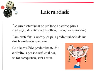 Lateralidade

É o uso preferencial de um lado do corpo para a
realização das atividades (olhos, mãos, pés e ouvidos).

Essa preferência se explica pela predominância de um
dos hemisférios cerebrais.

Se o hemisfério predominante for
o direito, a pessoa será canhota,
se for o esquerdo, será destra.
 