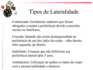 Tipos de Lateralidade
Contrariada: Geralmente canhotos que foram
obrigados a mudar a preferência devido a pressões
sociais ou familiares.

Cruzada: Quando não existe homogeneidade na
preferência de um dos lados do corpo – olho direito,
mão esquerda, pé direito.

Indefinida: Crianças que não definiram sua
preferência lateral após 5 anos.

Ambidestria: Utilização de ambos os lados do corpo
com a mesma habilidade e destreza.
 