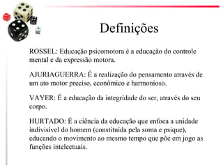 Definições
ROSSEL: Educação psicomotora é a educação do controle
mental e da expressão motora.

AJURIAGUERRA: É a realização do pensamento através de
um ato motor preciso, econômico e harmonioso.

VAYER: É a educação da integridade do ser, através do seu
corpo.

HURTADO: É a ciência da educação que enfoca a unidade
indivisível do homem (constituída pela soma e psique),
educando o movimento ao mesmo tempo que põe em jogo as
funções intelectuais.
 