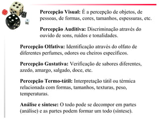 Percepção Visual: É a percepção de objetos, de
         pessoas, de formas, cores, tamanhos, espessuras, etc.

         Percepção Auditiva: Discriminação através do
         ouvido de sons, ruídos e tonalidades.

Percepção Olfativa: Identificação através do olfato de
diferentes perfumes, odores ou cheiros específicos.

Percepção Gustativa: Verificação de sabores diferentes,
azedo, amargo, salgado, doce, etc.

Percepção Termo-tátil: Interpretação tátil ou térmica
relacionada com formas, tamanhos, texturas, peso,
temperaturas.

Análise e síntese: O todo pode se decompor em partes
(análise) e as partes podem formar um todo (síntese).
 