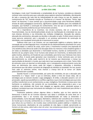 DORNELES & BENETTI, v(8), nº 8, p. 1775 – 1786, AGO, 2012.
(e-ISSN: 2236-1308)
http://cascavel.ufsm.br/revistas/ojs-2.2.2/index.php/remoa/index
1784
tecnologias e tudo mais? Considerando a complexidade do ser humano, considera-se relevante
conhecer estes caminhos para que o educador possa explorar estas/tais habilidades, não deixando
de lado a conquista (de cada dia) da individualidade de cada criança no que diz respeito ao
conhecimento do “EU” fazendo menção ao “Conhece-te a ti mesmo” de Sócrates, “Penso, logo
existo” de Descartes. É nesse sentido que a psicomotricidade surge como ferramenta didática,
através de ações pedagógicas (construtiva, significativa e global) voltadas para uma realidade de
mutações, que facilitam a construção do conhecimento. Uma vez que se aprende melhor (na
prática) solucionando problemas do que memorizando conceitos.
Daí a importância de se incentivar, nos círculos escolares, não só o exercício da
Psicomotricidade, mas da interdisciplinaridade através da manifestação da criatividade nos seus
mais diversos domínios e nas dimensões das múltiplas inteligências. Educação dos saberes,
educação dos sentimentos, educação nas decisões e educação na ação. O efeito sóserá visível em
nosso percurso existencial, pois a educação é um processo permanente de construção de
identidade, uma inacabável construção de si mesmocom os outros.
Podemos dizer que o ser humano, em sua organização orgânica e psíquica, desde sua
concepção até sua desintegração final, é resultado do seu desenvolvimento psicomotor.Em suma,
psicomotricidade é a vivência do corpo, assim como, o movimento é sempre uma expressão de
uma existência.Esta ciência da saúde e da educação existe nos menores e mais simplórios gestos e
em todas as atividades que desenvolve a motricidade humana, visando ao conhecimento e ao
domínio do seu próprio corpo. O ser humano está sempre em movimento, se deslocando entre
ações incertas, aleatórias, em função de suas curiosidades, para tornar seus interesses mais claros
aos seus olhos. A escola pode aproveitar esse movimento e incitar estímulos para um bom
desenvolvimento ou, então, pode reprimi-lo de tal maneira que desencoraje a criança nas
oportunidades de descobrir o mundo, que nada mais é que sua pesquisa com o meio. Tanto a falta
de estímulos como um desnível na estimulação, com o consequente amadurecimento numa das
áreas em detrimento das outras, pode dar origem a desajustes, disfunções e distúrbios
psicomotores que irão afetar o processo de integração do indivíduo na sociedade. Por isso, quanto
mais cedo os estímulos vierem, mais chances a criança terá de se tornar um adulto
potencialmente bem sucedido.
Quando houver a conscienciosidade, por parte dos envolvidos, de que a educação pelo
movimento é o “xeque- mate” e que os estímulos, desde o início de nossas vidas, são as
estratégias para se (vencer) elucidar o jogo pedagógico. Aí então, o educador passará a ser um
provocador, aquele que possibilitará os conflitos cognitivos e que criará estratégias para que estes
conflitos transformem-se em conhecimento, ou seja, inteligência. Permitindo à criança sanar mais
facilmente os problemas, não somente de sua escolaridade, mas preparando-a para a sua
existência, essa atividade não ficará mais relegada ao segundo plano, sobretudo porque o
professor constatará que esse instrumento de mediação é um meio insubstituível para afirmar o
ser biopsicossocial.
Finalmente podemos colocar algumas ideias e desafios, pois no livre exercício da
democracia é direito do ser humano expressar suas ideias e condições de como deve ser o
procedimento: Que o ser humano seja estimulado/educado em todas as dimensões e
potencialidades, numa educação dialógica, libertadora, redentora (ter consciência de si mesmo e
do mundo que o circunda, conhecendo-se a si mesmo, suas capacidades e seus limites, ter base
para leitura da sua história e do mundo); (esse conhecimento poderá viabilizar o trabalho dos
temas transversais), idealizadora de uma qualidade de vida digna e cidadã, aproximando os
homens um dos outros, sobre tudo a viver em amor. Isso comprova que educar é muito mais que
 