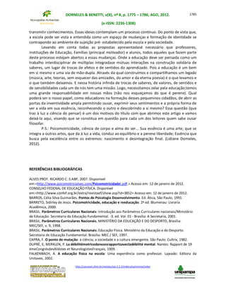 DORNELES & BENETTI, v(8), nº 8, p. 1775 – 1786, AGO, 2012.
(e-ISSN: 2236-1308)
http://cascavel.ufsm.br/revistas/ojs-2.2.2/index.php/remoa/index
1785
transmitir conhecimentos. Essas ideias contemplam um processo contínuo. Do ponto de vista que,
a escola pode ser vista e entendida como um espaço de mudanças e formação de identidade se
contrapondo ao ambiente de sujeição pré- estabelecido pela escola e pela sociedade.
Levando em conta todas as propostas apresentadasé necessário que professores,
instituições de Educação, Famílias (principal motivador) e alunos, todos aqueles que fazem parte
deste processo estejam abertos a essas mudanças. Onde a educação deve ser pensada como um
trabalho interdisciplinar de múltiplas integradase mútuas interações na construção solidária de
saberes, um lugar de trocas de afetos e de sentidos do aprendizado. Pois a educação é um bem
em si mesmo e uma via de mão-dupla. Através da qual construímos e compartilhamos um legado
(música, arte, teorias, sem esquecer das amizades, do amor e da eterna poesia) é o que levamos e
o que também deixamos. E nessa história infinda de trocas de saberes, de valores, de sentidos e
de sensibilidades cada um de nós tem uma missão. Logo, necessitamos zelar pela educação;temos
uma grande responsabilidade em nossas mãos (não nos esqueçamos do que é perene). Qual
poderá ser o nosso papel, como educadores na formação desses pequeninos cidadãos, de abrir as
portas da inventividade ampla permitindo ousar, exprimir seus sentimentos e a própria forma de
ver a vida em sua essência, reconhecendo o outro e descobrindo a si mesmo? Essa questão (que
traz à luz a ciência do pensar) é um dos motivos do título com que abrimos este artigo e vamos
deixá-la aqui, visando que se constitua em questão para cada um dos leitores quem sabe ousar
filosofar.
P.S.: Psicomotricidade, ciência de corpo e alma do ser... Sua essência é uma arte, que se
integra a outras artes, que da à luz a vida, conduz ao equilíbrio e a perene liberdade; Essência que
busca pela excelência entre os extremos: nascimento e desintegração final. (Lidiane Dorneles,
2012).
REFERÊNCIAS BIBLIOGRÁFICAS
ALVES PROF. RICARDO C. S.ABP, 2007. Disponível
em:<http://www.psicomotricialves.com/PsicomotricidadeI.pdf.> Acesso em: 12 de janeiro de 2012.
CONSELHO FEDERAL DE EDUCAÇÃO FÍSICA. Disponível
em:<http://www.confef.org.br/extra/revistaef/show.asp?id=3852> Acesso em: 12 de janeiro de 2012.
BARROS, Célia Silva Guimarães. Pontos de Psicologia Desenvolvimento. Ed. Ática, São Paulo, 1991.
BARRETO, Sidirley de Jesús. Psicomotricidade, educação e reeducação. 2ª ed. Blumenau: Livraria
Acadêmica, 2000.
BRASIL. Parâmetros Curriculares Nacionais: Introdução aos Parâmetros Curriculares nacionais/Ministério
de Educação. Secretaria da Educação Fundamental. -3. ed. Vol. 01 - Brasília: A Secretaria, 2001.
BRASIL. Parâmetros Curriculares Nacionais. MINISTÉRIO DA EDUCAÇÃO E DO DESPORTO, Brasília:
MEC/SEF, v. 9, 1998.
BRASIL. Parâmetros Curriculares Nacionais: Educação Física. Ministério da Educação e do Desporto.
Secretaria de Educação Fundamental. Brasília: MEC / SEF, 1997.
CAPRA, F. O ponto de mutação: a ciência, a sociedade e a cultura emergente. São Paulo: Cultrix, 1982.
DUPRÉ, E; MERKLEN, P. La débilitémotricedanssesrapportsavecladébilité mental. Nantes: Rapport de 19
émeCongrésdesAliéstes et NeurologistesFrançais, 1909.
FALKENBACH, A. A educação física na escola: Uma experiência como professor. Lajeado: Editora da
Unitaves, 2002.
 