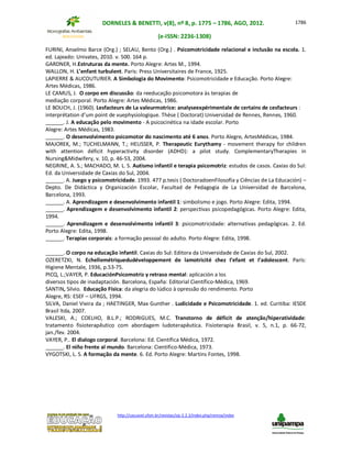 DORNELES & BENETTI, v(8), nº 8, p. 1775 – 1786, AGO, 2012.
(e-ISSN: 2236-1308)
http://cascavel.ufsm.br/revistas/ojs-2.2.2/index.php/remoa/index
1786
FURINI, Anselmo Barce (Org.) ; SELAU, Bento (Org.) . Psicomotricidade relacional e inclusão na escola. 1.
ed. Lajeado: Univates, 2010. v. 500. 164 p.
GARDNER, H.Estruturas da mente. Porto Alegre: Artes M., 1994.
WALLON, H. L’enfant turbulent. Paris: Press Universitaires de France, 1925.
LAPIERRE & AUCOUTURIER. A Simbologia do Movimento: Psicomotricidade e Educação. Porto Alegre:
Artes Médicas, 1986.
LE CAMUS, J. O corpo em discussão: da reeducação psicomotora às terapias de
mediação corporal. Porto Alegre: Artes Médicas, 1986.
LE BOUCH, J. (1960). Lesfacteurs de La valeurmotrice: analyseexpérimentale de certains de cesfacteurs :
interprétation d’um point de vuephysiologique. Thèse ( Doctorat) Universidad de Rennes, Rennes, 1960.
______. J. A educação pelo movimento - A psicocinética na idade escolar. Porto
Alegre: Artes Médicas, 1983.
______. O desenvolvimento psicomotor do nascimento até 6 anos. Porto Alegre, ArtesMédicas, 1984.
MAJOREK, M.; TUCHELMANN, T.; HEUSSER, P. Therapeutic Eurythamy - movement therapy for children
with attention déficit hyperactivity disorder (ADHD): a pilot study. ComplementaryTherapies in
Nursing&Midwifery, v. 10, p. 46-53, 2004.
NEGRINE, A. S.; MACHADO, M. L. S. Autismo infantil e terapia psicomotriz: estudos de casos. Caxias do Sul:
Ed. da Universidade de Caxias do Sul, 2004.
______. A. Juego y psicomotricidade. 1993. 477 p.tesis ( DoctoradoenFilosofía y Ciências de La Educación) –
Depto. De Didáctica y Organización Escolar, Facultad de Pedagogia de La Universidad de Barcelona,
Barcelona, 1993.
______. A. Aprendizagem e desenvolvimento infantil 1: simbolismo e jogo. Porto Alegre: Edita, 1994.
______. Aprendizagem e desenvolvimento infantil 2: perspectivas psicopedagógicas. Porto Alegre: Edita,
1994.
______. Aprendizagem e desenvolvimento infantil 3: psicomotricidade: alternativas pedagógicas. 2. Ed.
Porto Alegre: Edita, 1998.
______. Terapias corporais: a formação pessoal do adulto. Porto Alegre: Edita, 1998.
______. O corpo na educação infantil. Caxias do Sul: Editora da Universidade de Caxias do Sul, 2002.
OZERETZKI, N. Echellemétriquedudéveloppement de lamotricité chez I’efant et I’adolescent. París:
Higiene Mentale, 1936, p.53-75.
PICQ, L.;VAYER, P. EducaciónPsicomotriz y retraso mental: aplicación a los
diversos tipos de inadaptación. Barcelona, España: Editorial Científico-Médica, 1969.
SANTIN, Silvio. Educação Física: da alegria do lúdico à opressão do rendimento. Porto
Alegre, RS: ESEF – UFRGS, 1994.
SILVA, Daniel Vieira da ; HAETINGER, Max Gunther . Ludicidade e Psicomotricidade. 1. ed. Curitiba: IESDE
Brasil ltda, 2007.
VALESKI, A.; COELHO, B.L.P.; RODRIGUES, M.C. Transtorno de déficit de atenção/hiperatividade:
tratamento fisioterapêutico com abordagem ludoterapêutica. Fisioterapia Brasil, v. 5, n.1, p. 66-72,
jan./fev. 2004.
VAYER, P.. El dialogo corporal. Barcelona: Ed. Científica Médica, 1972.
______. El niño frente al mundo. Barcelona: Cientifico-Médica, 1973.
VYGOTSKI, L. S. A formação da mente. 6. Ed. Porto Alegre: Martins Fontes, 1998.
 
