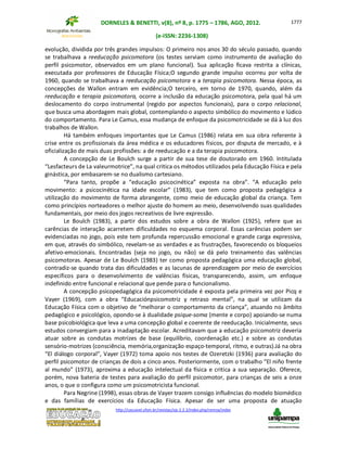 DORNELES & BENETTI, v(8), nº 8, p. 1775 – 1786, AGO, 2012.
(e-ISSN: 2236-1308)
http://cascavel.ufsm.br/revistas/ojs-2.2.2/index.php/remoa/index
1777
evolução, dividida por três grandes impulsos: O primeiro nos anos 30 do século passado, quando
se trabalhava a reeducação psicomotora (os testes serviam como instrumento de avaliação do
perfil psicomotor, observados em um plano funcional). Sua aplicação ficava restrita a clínicas,
executada por professores de Educação Física;O segundo grande impulso ocorreu por volta de
1960, quando se trabalhava a reeducação psicomotora e a terapia psicomotora. Nessa época, as
concepções de Wallon entram em evidência;O terceiro, em torno de 1970, quando, além da
reeducação e terapia psicomotora, ocorre a inclusão da educação psicomotora, pela qual há um
deslocamento do corpo instrumental (regido por aspectos funcionais), para o corpo relacional,
que busca uma abordagem mais global, contemplando o aspecto simbólico do movimento e lúdico
do comportamento. Para Le Camus, essa mudança de enfoque da psicomotricidade se dá à luz dos
trabalhos de Wallon.
Há também enfoques importantes que Le Camus (1986) relata em sua obra referente à
crise entre os profissionais da área médica e os educadores físicos, por disputa de mercado, e à
oficialização de mais duas profissões: a de reeducação e a da terapia psicomotora.
A concepção de Le Boulch surge a partir de sua tese de doutorado em 1960. Intitulada
“Lesfacteurs de La valeurmotrice”, na qual critica os métodos utilizados pela Educação Física e pela
ginástica, por embasarem-se no dualismo cartesiano.
“Para tanto, propõe a “educação psicocinética” exposta na obra”. “A educação pelo
movimento: a psicocinética na idade escolar” (1983), que tem como proposta pedagógica a
utilização do movimento de forma abrangente, como meio de educação global da criança. Tem
como princípios norteadores o melhor ajuste do homem ao meio, desenvolvendo suas qualidades
fundamentais, por meio dos jogos recreativos de livre expressão.
Le Boulch (1983), a partir dos estudos sobre a obra de Wallon (1925), refere que as
carências de interação acarretem dificuldades no esquema corporal. Essas carências podem ser
evidenciadas no jogo, pois este tem profunda repercussão emocional e grande carga expressiva,
em que, através do simbólico, revelam-se as verdades e as frustrações, favorecendo os bloqueios
afetivo-emocionais. Encontradas (seja no jogo, ou não) se dá pelo treinamento das valências
psicomotoras. Apesar de Le Boulch (1983) ter como proposta pedagógica uma educação global,
contradiz-se quando trata das dificuldades e as lacunas de aprendizagem por meio de exercícios
específicos para o desenvolvimento de valências físicas, transparecendo, assim, um enfoque
indefinido entre funcional e relacional que pende para o funcionalismo.
A concepção psicopedagógica da psicomotricidade é exposta pela primeira vez por Picq e
Vayer (1969), com a obra “Educaciónpsicomotriz y retraso mental”, na qual se utilizam da
Educação Física com o objetivo de “melhorar o comportamento da criança”, atuando no âmbito
pedagógico e psicológico, opondo-se à dualidade psique-soma (mente e corpo) apoiando-se numa
base psicobiológica que leva a uma concepção global e coerente de reeducação. Inicialmente, seus
estudos convergiam para a inadaptação escolar. Acreditavam que a educação psicomotriz deveria
atuar sobre as condutas motrizes de base (equilíbrio, coordenação etc.) e sobre as condutas
sensório-motrizes (consciência, memória,organização espaço-temporal, ritmo, e outras).Já na obra
“El diálogo corporal”, Vayer (1972) toma apoio nos testes de Ozeretzki (1936) para avaliação do
perfil psicomotor de crianças de dois a cinco anos. Posteriormente, com o trabalho “El niño frente
al mundo” (1973), aproxima a educação intelectual da física e critica a sua separação. Oferece,
porém, nova bateria de testes para avaliação do perfil psicomotor, para crianças de seis a onze
anos, o que o configura como um psicomotricista funcional.
Para Negrine (1998), essas obras de Vayer trazem consigo influências do modelo biomédico
e das famílias de exercícios da Educação Física. Apesar de ser uma proposta de atuação
 