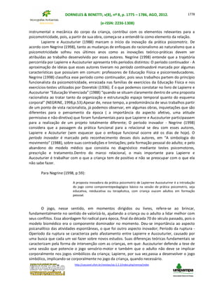 DORNELES & BENETTI, v(8), nº 8, p. 1775 – 1786, AGO, 2012.
(e-ISSN: 2236-1308)
http://cascavel.ufsm.br/revistas/ojs-2.2.2/index.php/remoa/index
1778
instrumental e mecânica do corpo da criança, contribui com os elementos relevantes para a
psicomotricidade, pois, a partir de sua obra, começa-se a entendê-la como elemento da relação.
Lapierre e Aucouturier (1988) marcam o início da inovação da prática psicomotriz. De
acordo com Negrine (1998), tanto as mudanças de enfoques do racionalismo ao naturalismo que a
psicomotricidade sofreu nos últimos anos como as inovações teórico-práticas devem ser
atribuídas ao trabalho desenvolvido por esses autores. Negrine (1998) entende que a trajetória
percorrida por Lapierre e Aucouturier apresenta três períodos distintos: O período continuador - A
aproximação de ideias que esses autores tiveram no período continuadoré marcada por algumas
características que possuíam em comum: professores de Educação Física e psicorreeducadores.
Negrine (1998) classifica esse período como continuador, pois seus trabalhos partem do princípio
funcionalista da psicomotricidade, enraizada nas famílias de exercícios da Educação Física e nos
exercícios-testes utilizados por Ozeretski (1936). É o que podemos constatar no livro de Lapierre e
Aucouturier “Educação Vivenciada” (1988) “quando se situam claramente dentro de uma proposta
racionalista ao tratar tanto da organização e estruturação espaço temporal quanto do esquema
corporal” (NEGRINE, 1998,p.53).Apesar de, nesse tempo, a predominância de seus trabalhos partir
de um ponto de vista racionalista, já podemos observar, em algumas obras, inquietações que são
diferentes para o pensamento da época ( a importância do aspecto afetivo, uma atitude
permissiva e não-diretiva) que foram fundamentais para que Lapierre e Aucouturier participassem
para a realização de um projeto totalmente diferente; O período inovador - Negrine (1998)
considera que a passagem da prática funcional para a relacional se deu com esses autores,
Lapierre e Acouturier (sem esquecer que o enfoque funcional ocorre até os dias de hoje). O
período inovador é marcado pelo reconhecimento desses dois autores, em “A simbologia do
movimento” (1988), sobre suas contradições e limitações; pela formação pessoal do adulto; e pelo
abandono do modelo médico que consistia no diagnóstico mediante testes psicomotores,
prescrição e tratamento.Dentro do marco relacional, o mais importante para Lapierre e
Aucouturier é trabalhar com o que a criança tem de positivo e não se preocupar com o que ela
não sabe fazer.
Para Negrine (1998, p.59):
A proposta inovadora da prática psicomotriz de Lapierree Aucouturirer é a introdução
do jogo como componentepedagógico básico na sessão de prática psicomotriz, seja
educativa, reeducativa ou terapêutica, com criança oucom adultos em formação
pessoal.
O jogo, nesse sentido, em momentos dirigidos ou livres, refere-se ao brincar,
fundamentalmente no sentido de valorizá-lo, ajudando a criança ou o adulto a lidar melhor com
seus conflitos. Essa abordagem foi radical para época, final da década 70 do século passado, pois o
modelo biomédico era o componente dominador no momento. Deu-se importância ao aspecto
psicanalítico das atividades espontâneas, o que foi outro aspecto inovador; Período da ruptura -
Operíodo da ruptura se caracteriza pelo afastamento entre Lapierre e Aucouturier, causado por
uma busca que cada um vai fazer sobre novos estudos. Suas diferenças teóricas fundamentais se
caracterizam pela forma de intervenção com as crianças, em que: Aucouturier defende a tese de
uma sessão que potencie o jogo sensório-motor e também que o adulto não deve se implicar
corporalmente nos jogos simbólicos da criança; Lapierre, por sua vez,passa a desenvolver o jogo
simbólico, implicando-se corporalmente no jogo da criança, quando necessário.
 