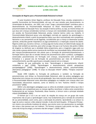 DORNELES & BENETTI, v(8), nº 8, p. 1775 – 1786, AGO, 2012.
(e-ISSN: 2236-1308)
http://cascavel.ufsm.br/revistas/ojs-2.2.2/index.php/remoa/index
1779
Concepções de Negrine para a Psicomotricidade Relacional no Brasil
O autor brasileiro Airton Negrine, professor de Educação Física, estudou amplamente a
questão funcionalista da Psicomotricidade, até que, em seus estudos para doutoramento, na
Universidade de Barcelona , em 1993, com a tese “Juego y psicomotricidade” contribuiu para o
desenvolvimento da Psicomotricidade Relacional no Brasil. Historicamente, aproxima a
psicomotricidade da Educação Física. Sua atuação é teórico-prática, ou seja, ao mesmo tempo em
que atua com crianças consideradas normais e crianças com necessidades educacionais especiais
em sessões de Psicomotricidade Relacional, produz material teórico sobre seu trabalho. A
Psicomotricidade Relacional possui uma abordagem centrada em aspectos da aprendizagem e
desenvolvimento infantil, a partir da perspectiva lúdica, que não é racionalizado nem competitivo.
Aproxima o seu pensamento ao de Vygotsky, considerando que a criança se desenvolve quando
aprende, atribuindo grande importância ao jogo (simbolismo) e à implicação corporal do adulto.
Negrine prediz que, durante o brincar, a criança joga de muitas coisas em determinado espaço de
tempo, indo também ao exercício, para voltar ao jogo. Cita que o ser humano não perde o hábito
de imaginar ou desfrutar que a atividade lúdica proporciona, pois o imaginário segue pela sua
vida, tendo a pessoa adulta outras maneiras de manifestar sua necessidade lúdica, diferentemente
das crianças.Consideraessenciais três pilares para a formação de psicomotricistasrelacionais: a
formação teórica (que são os estudos teóricos do psicomotricista sobre a prática), a pedagógica
(vivenciados psicomotricistas em formação com crianças, conjuntamente com professores
formados) e a pessoal (via de formação do psicomotricistas por meio de dinâmicas de
autoconhecimento, que dão suporte para a atuação corporal com as crianças).
Algumas de suas publicações na área: “Aprendizagem e desenvolvimento infantil:
simbolismo e jogo” (1994); “Aprendizagem e desenvolvimento infantil: perspectivas
psicopedagógicas” (1994); “Aprendizagem e desenvolvimento infantil: psicomotricidade:
alternativas pedagógicas” (1998); “O corpo na Educação Infantil” (2002); “Terapias corporais”
(1998).
Desde 1994 trabalha na formação de professores e também na formação de
psicomotricistas com ênfase na Psicomotricidade Relacional, além da prática pedagógica que
desenvolve com crianças nos cursos de pós-graduação. Seus mais recentes estudos dizem respeito
à Psicomotricidade Relacional como alternativa pedagógica no trabalho com crianças ditas com
necessidades educacionais especiais, como se observa no livro “Autismo infantil e terapia
psicomotriz” (2004).
Definir uma abordagem pedagógica que se utiliza da atividade corporal lúdica (que não é
racionalizada nem competitiva) para as crianças significa reconhecer o lúdico como característica
fundamental do ser humano, focalizando, dessa maneira, o brincar como a principal atividade
infantil (FALKENBACH, 2002).
O homem por si só é um ser social. As relações da criança em um grupo são muito
importantes não só para a aprendizagem social, mas fundamental para a tomada de consciência
de sua personalidade, assim como, para a valorização do próximo. Aprendendo a se colocar no
lugar do outro e exercer a (tão utópica) inclusão. A obra de Saint-Exupéry - O Pequeno Príncipe -
nos mostra uma profunda mudança de valores, que ensina como nos equivocamos na avaliação
das coisas e das pessoas que nos rodeiam: “Os homens compram tudo pronto nas lojas... Mas
como não há loja de amigos, os homens não têm amigos”. ( IESDE, 2007 )
 