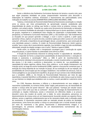DORNELES & BENETTI, v(8), nº 8, p. 1775 – 1786, AGO, 2012.
(e-ISSN: 2236-1308)
http://cascavel.ufsm.br/revistas/ojs-2.2.2/index.php/remoa/index
1780
Existe a referência dos Parâmetros Curriculares Nacionais do terceiro e quarto ciclo, para
que sejam propostas atividades em grupo, proporcionados momentos para discussão e
elaborações de trabalhos coletivos. Promovem o favorecimento das potencialidades como
indicações de trabalho nas escolas (PARÂMETROS CURRICULARES NACIONAIS, 1998).
Todavia, a intervenção da Psicomotricidade Relacional favoreceesta socialização e a relação
entre os alunos, por meio principalmente da aproximação corporal, estabelecida pela
disponibilidade do adulto no setting, que facilita o contato entre as próprias crianças, como
também, com próprio adulto. Podendo ser usada como ferramenta de intervenção na educação.
Dentre as inúmeras finalidades da educação é imprescindível que os alunos aprendam a conviver
em grupos, respeitem-se e estabeleçam boas relações de cooperação e produtividade. Nessa
perspectiva, os Parâmetros Curriculares Nacionais (1997, p. 63) acordam que “são fundamentais
as situações em que possam aprender a dialogar, a ouvir o outro e ajudá-lo, a pedir ajuda,
aproveitar críticas, explicar um ponto de vista, coordenar ações para obter sucesso em uma tarefa
conjunta”, afirmando a importância da aprendizagem desses procedimentos para construção de
uma identidade pessoal e coletiva. O criador da Psicomotricidade Relacional, André Lapierre,
acredita “que o corpo não é essencialmente cognição, mas também o lugar de toda sensibilidade,
afetividade, emoção da relação consigo e com o outro.” Batista e Lapierre (2004).
Sendo assim, as relações inter e intrapessoais convergem para a construção do sujeito
enquanto pessoa, e sujeito inserido na coletividade como afirma os PCN’s.
A função do psicomotricista relacional no setting envolve “a capacidade de decodificar,
intervir e responder de forma a proporcionar possibilidades de desenvolvimento e evolução em
direção à autonomia e socialização.” (Ibid., p. 100) A partir do reconhecimento do
desenvolvimento individual e do processo de socialização, a escola irá potencializar as capacidades
dos alunos, [...] de modo a auxiliá-los a desenvolver, no máximo de sua possibilidade, as
capacidades de ordem cognitiva, afetiva, física, ética, estética e as de relação interpessoal e de
inserção social, ao longo do ensino fundamental (1998). Lapierre e Aucouturier comentam que: A
evolução da criança depende de sua inserção no grupo, de sua aceitação ou de sua rejeição, das
possibilidades de comunicação que ela consegue estabelecer, mas também da estrutura, mais ou
menos patogênica ou que proporcione equilíbrio, do grupo em que convive e das individualidades
que o compõem. (2004, p. 21) Através da Psicomotricidade Relacional, por meio do jogo
espontâneo, é possível identificar as dificuldades e as facilidades de cada criança a qual se mostra
na sua inteireza na relação que estabelece com os outros, e assim percebê-la e valorizá-la como
única.
Em 1762, Rousseau descreveu a infância e o desenvolvimento em seus estágios, do
nascimento à puberdade, no romance Emílio. Onde “cogita, pela primeira vez, da necessidade de
estudar a criança antes de querer educá-la”. São suas palavras: “Começai por estudar vossos
alunos, pois é bem certo que não os conheceis”. Através da Psicologia do Desenvolvimento se
contempla as reações intelectuais, sociais e emocionais em diferentes idades e se procura
descobrir como elas mudam de acordo com a idade. Se como educadores, pensarmos no
desenvolvimento da criança como um ser biopsicossocial, buscando atender aos aspectos físicos,
afetivos, sociais e cognitivos, evidentemente que se faz necessária desde cedo à utilização ampla
do movimento. O movimento consciente pode ser realizado através da prática de atividades
psicomotoras, como forma de auxiliar a criança na comunicação com o mundo através da ação,
por meio do movimento e dos gestos, favorecendo o desenvolvimento integral e as
aprendizagens. As primeiras evidências de um desenvolvimento normalmental são as
manifestações motoras.
 