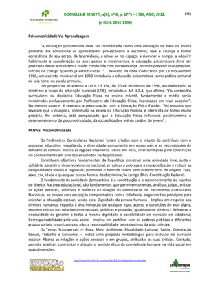 DORNELES & BENETTI, v(8), nº 8, p. 1775 – 1786, AGO, 2012.
(e-ISSN: 2236-1308)
http://cascavel.ufsm.br/revistas/ojs-2.2.2/index.php/remoa/index
1781
Psicomotricidade Vs. Aprendizagem
“A educação psicomotora deve ser considerada como uma educação de base na escola
primária. Ela condiciona os aprendizados pré-escolares e escolares; leva a criança a tomar
consciência de seu corpo, da lateralidade, a situar-se no espaço, a dominar o tempo, a adquirir
habilmente a coordenação de seus gestos e movimentos. A educação psicomotora deve ser
praticada desde a mais tenra idade; conduzida com perseverança, permite prevenir inadaptações,
difíceis de corrigir quando já estruturadas...”. Baseado na obra L’éducation par Le mouvement
1966, um decreto ministerial em 1969 introduziu a educação psicomotora como prática semanal
de seis horas na escola primária.
Um projeto de lei alterou a Lei n.º 9.394, de 20 de dezembro de 1996, estabelecendo as
diretrizes e bases da educação nacional (LDB), incluindo o Art. 62-A, que afirma: “Os conteúdos
curriculares da disciplina Educação Física no ensino infantil, fundamental e médio serão
ministrados exclusivamente por Professores de Educação Física, licenciados em nível superior”.
No mesmo parecer é revelado a preocupação com a Educação Física Escolar. “Há estudos que
revelam que a disciplina, sobretudo na esfera da Educação Pública, é oferecida de forma muito
precária. No entanto, está comprovado que a Educação Física influencia positivamente o
desenvolvimento da psicomotricidade, da sociabilidade e até do caráter do jovem”.
PCN Vs. Psicomotricidade
Os Parâmetros Curriculares Nacionais foram criados com o intuito de contribuir com o
processo educativo respeitando a diversidade comumente em nosso país e as necessidades de
referências comuns atodas as regiões brasileiras.Tendo em vista, criar condições para construção
do conhecimento em prol dos envolvidos neste processo.
Constituem objetivos fundamentais da República: construir uma sociedade livre, justa e
solidária; garantir o desenvolvimento nacional; erradicar a pobreza e a marginalização e reduzir as
desigualdades sociais e regionais; promover o bem de todos, sem preconceitos de origem, raça,
sexo, cor, idade e quaisquer outras formas de discriminação (artigo 3º da Constituição Federal).
O fundamento da sociedade democrática é a constituição e o reconhecimento de sujeitos
de direito. Na área educacional, são fundamentos que permitem orientar, analisar, julgar, criticar
as ações pessoais, coletivas e políticas na direção da democracia. Os Parâmetros Curriculares
Nacionais, ao propor uma educação comprometida com a cidadania, elegeram tais princípios para
orientar a educação escolar, sendo eles: Dignidade da pessoa humana - Implica em respeito aos
direitos humanos, repúdio à discriminação de qualquer tipo, acesso a condições de vida digna,
respeito mútuo nas relações interpessoais, públicas e privadas; Igualdade de direitos - Refere-se à
necessidade de garantir a todos a mesma dignidade e possibilidade de exercício de cidadania;
Corresponsabilidade pela vida social - Implica em partilhar com os poderes públicos e diferentes
grupos sociais, organizados ou não, a responsabilidade pelos destinos da vida coletiva.
Os Temas Transversais — Ética, Meio Ambiente, Pluralidade Cultural, Saúde, Orientação
Sexual, Trabalho e Consumo — indica uma proposta metodológica para inclusão no currículo
escolar. Abarca as relações e ações pessoais e em grupos, atribuídas as suas críticas. Contudo,
permite analisar, confrontar e discutir o sentido ético da convivência humana na vida social em
suas dimensões.
 