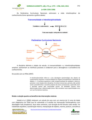 DORNELES & BENETTI, v(8), nº 8, p. 1775 – 1786, AGO, 2012.
(e-ISSN: 2236-1308)
http://cascavel.ufsm.br/revistas/ojs-2.2.2/index.php/remoa/index
1782
Os Parâmetros Curriculares Nacionais estimulam a visão interdisciplinar do
conhecimento.Como apresenta o gráfico abaixo:
A disciplina delimita o objeto de estudo. A transversalidade e a interdisciplinaridadeo
ampliam, apresentam as interfaces possíveis e colaboram para a abrangência e consistência do
conhecimento.
De acordo com os PCNs (1997):
A interdisciplinaridade refere-se a uma abordagem epistemológica dos objetos de
conhecimento enquanto a transversalidade diz respeito principalmente à dimensão da
didática. [...] A primeira questiona a visão compartimentada da realidade e refere-se,
portanto, a uma relação entre disciplinas. Os temas transversais, portanto, dão sentido
social a procedimentos e conceitos próprios das áreas convencionais, superando assim
o aprender apenas pela necessidade escolar. Há afinidades maiores entre
determinadas áreas e determinados temas. Não considerar essas especificidades seria
cair num formalismo mecânico.
Relato e solução quanto ao benefício das intervenções motoras
Valeski et al. (2004) relataram um estudo de caso com um menino de 11 anos de idade
com diagnóstico de TDAH que foi submetido a 8 sessões de intervenção fisioterapêutica com
abordagem ludo terapêutica, duas vezes semanais, com duração de 40 minutos cada sessão. Foi
trabalhado equilíbrio, coordenação motora, manipulação de objetos, marcha, postura, consciência
 