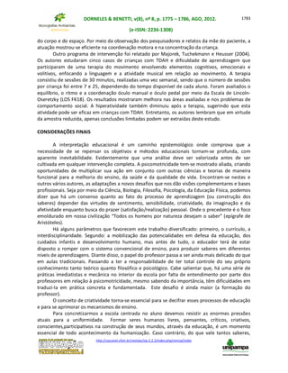 DORNELES & BENETTI, v(8), nº 8, p. 1775 – 1786, AGO, 2012.
(e-ISSN: 2236-1308)
http://cascavel.ufsm.br/revistas/ojs-2.2.2/index.php/remoa/index
1783
do corpo e do espaço. Por meio da observação dos pesquisadores e relatos da mãe do paciente, a
atuação mostrou-se eficiente na coordenação motora e na concentração da criança.
Outro programa de intervenção foi relatado por Majorek, Tuchekmann e Heusser (2004).
Os autores estudaram cinco casos de crianças com TDAH e dificuldade de aprendizagem que
participaram de uma terapia do movimento envolvendo elementos cognitivos, emocionais e
volitivos, enfocando a linguagem e a atividade musical em relação ao movimento. A terapia
consistiu de sessões de 30 minutos, realizadas uma vez semanal, sendo que o número de sessões
por criança foi entre 7 e 25, dependendo do tempo disponível de cada aluno. Foram avaliados o
equilíbrio, o ritmo e a coordenação óculo manual e óculo pedal por meio da Escala de Lincoln-
Oseretzky (LOS FK18). Os resultados mostraram melhora nas áreas avaliadas e nos problemas de
comportamento social. A hiperatividade também diminuiu após a terapia, sugerindo que esta
atividade pode ser eficaz em crianças com TDAH. Entretanto, os autores lembram que em virtude
da amostra reduzida, apenas conclusões limitadas podem ser extraídas deste estudo.
CONSIDERAÇÕES FINAIS
A interpretação educacional é um caminho epistemológico onde comprova que a
necessidade de se repensar os objetivos e métodos educacionais tornam-se profunda, com
aparente inevitabilidade. Evidentemente que uma análise deve ser valorizada antes de ser
cultivada em qualquer intervenção completa. A psicomotricidade tem-se mostrado aliada, criando
oportunidades de multiplicar sua ação em conjunto com outras ciências e teorias de maneira
funcional para a melhoria do ensino, da saúde e da qualidade de vida. Encontram-se nestes e
outros vários autores, as adaptações a novos desafios que nos dão visões complementares e bases
profissionais. Seja por meio da Ciência, Biologia, Filosofia, Psicologia, da Educação Física, podemos
dizer que há um consenso quanto ao fato do processo de aprendizagem (ou construção dos
saberes) depender das virtudes de sentimento, sensibilidade, criatividade, da imaginação e da
afetividade enquanto busca do prazer (satisfação/realização) pessoal. Onde o precedente é o foco
emoldurado em nossa civilização “Todos os homens por natureza desejam o saber” (epígrafe de
Aristóteles).
Há alguns parâmetros que favorecem este trabalho diversificado: primeiro, o currículo, a
interdisciplinaridade. Segundo: a mobilização das potencialidades em defesa da educação, dos
cuidados infantis e desenvolvimento humano, mas antes de tudo, o educador terá de estar
disposto a romper com o sistema convencional de ensino, para produzir saberes em diferentes
níveis de aprendizagens. Diante disso, o papel do professor passa a ser ainda mais delicado do que
em aulas tradicionais. Passando a ter a responsabilidade de ter total controle do seu próprio
conhecimento tanto teórico quanto filosófico e psicológico. Cabe salientar que, há uma série de
práticas imediatistas e mecânica no interior da escola por falta de entendimento por parte dos
professores em relação à psicomotricidade, mesmo sabendo da importância, têm dificuldades em
traduzi-la em prática concreta e fundamentada. Este desafio é ainda maior (a formação do
professor).
O conceito de criatividade torna-se essencial para se decifrar esses processos de educação
e para se aprimorar os mecanismos de ensino.
Para concretizarmos a escola centrada no aluno devemos resistir as enormes pressões
atuais para a uniformidade. Formar seres humanos livres, pensantes, críticos, criativos,
conscientes,participativos na construção de seus mundos, através da educação, é um momento
essencial de todo acontecimento da humanização. Caso contrário, do que vale tantos saberes,
 