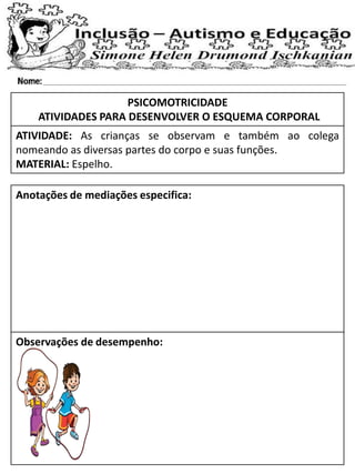 PSICOMOTRICIDADE
ATIVIDADES PARA DESENVOLVER O ESQUEMA CORPORAL
ATIVIDADE: As crianças se observam e também ao colega
nomeando as diversas partes do corpo e suas funções.
MATERIAL: Espelho.
Anotações de mediações especifica:
Observações de desempenho:
 