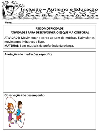 PSICOMOTRICIDADE
ATIVIDADES PARA DESENVOLVER O ESQUEMA CORPORAL
ATIVIDADE: Movimentar o corpo ao som de músicas. Estimular os
movimentos imitativos e livre.
MATERIAL: Sons musicais da preferência da criança.
Anotações de mediações especifica:
Observações de desempenho:
 