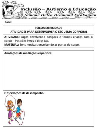 PSICOMOTRICIDADE
ATIVIDADES PARA DESENVOLVER O ESQUEMA CORPORAL
ATIVIDADE: Jogos envolvendo posições e formas criadas com o
corpo – Posições livres e dirigidas.
MATERIAL: Sons musicais envolvendo as partes do corpo.
Anotações de mediações especifica:
Observações de desempenho:
 