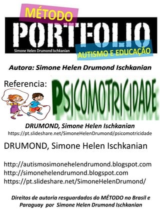 Referencia:
DRUMOND, Simone Helen Ischkanian
http://autismosimonehelendrumond.blogspot.com
http://simonehelendrumond.blogspot.com
https://pt.slideshare.net/SimoneHelenDrumond/
Direitos de autoria resguardados do MÉTODO no Brasil e
Paraguay por Simone Helen Drumond Ischkanian
DRUMOND, Simone Helen Ischkanian
https://pt.slideshare.net/SimoneHelenDrumond/psicomotricidade
 