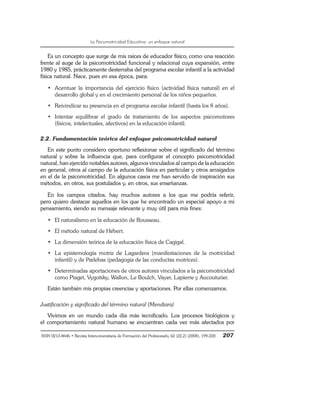 La Psicomotricidad Educativa: un enfoque natural
ISSN 0213-8646 • Revista Interuniversitaria de Formación del Profesorado, 62 (22,2) (2008), 199-220 207
Es un concepto que surge de mis raíces de educador físico, como una reacción
frente al auge de la psicomotricidad funcional y relacional cuya expansión, entre
1980 y 1985, prácticamente desterraba del programa escolar infantil a la actividad
física natural. Nace, pues en esa época, para:
• Acentuar la importancia del ejercicio físico (actividad física natural) en el
desarrollo global y en el crecimiento personal de los niños pequeños.
• Reivindicar su presencia en el programa escolar infantil (hasta los 8 años).
• Intentar equilibrar el grado de tratamiento de los aspectos psicomotores
(físicos, intelectuales, afectivos) en la educación infantil.
2.2. Fundamentación teórica del enfoque psicomotricidad natural
En este punto considero oportuno reflexionar sobre el significado del término
natural y sobre la influencia que, para configurar el concepto psicomotricidad
natural, han ejercido notables autores, algunos vinculados al campo de la educación
en general, otros al campo de la educación física en particular y otros arraigados
en el de la psicomotricidad. En algunos casos me han servido de inspiración sus
métodos, en otros, sus postulados y, en otros, sus enseñanzas.
En los campos citados, hay muchos autores a los que me podría referir,
pero quiero destacar aquellos en los que he encontrado un especial apoyo a mi
pensamiento, siendo su mensaje relevante y muy útil para mis fines:
• El naturalismo en la educación de Rousseau.
• El método natural de Hébert.
• La dimensión teórica de la educación física de Cagigal.
• La epistemología motriz de Lagardera (manifestaciones de la motricidad
infantil) y de Parlebas (pedagogía de las conductas motrices).
• Determinadas aportaciones de otros autores vinculados a la psicomotricidad
como Piaget, Vygotsky, Wallon, Le Boulch, Vayer, Lapierre y Aucouturier.
Están también mis propias creencias y aportaciones. Por ellas comenzamos.
Justificación y significado del término natural (Mendiara)
Vivimos en un mundo cada día más tecnificado. Los procesos biológicos y
el comportamiento natural humano se encuentran cada vez más afectados por
 