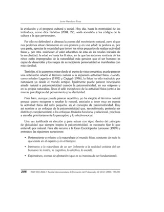 Javier Mendiara Rivas
208 ISSN 0213-8646 • Revista Interuniversitaria de Formación del Profesorado, 62 (22,2) (2008), 199-220
la evolución y el progreso cultural y social. Hoy día, hasta la motricidad de los
individuos, como dice Parlebas (2004, 22), «está sometida a los códigos de la
cultura a la que pertenecen».
Por ello no defenderé a ultranza la pureza del movimiento natural, pero sí que
nos podemos situar claramente en una postura y en una edad: la postura es, por
una parte, apreciar la necesidad que tienen los niños pequeños de realizar actividad
física y, por otra, reconocer el valor educativo de ésta en los niveles iniciales de
la escolaridad; la edad es hasta los 8 años, en la que las acciones motrices de los
niños están impregnadas de la naturalidad más genuina que el ser humano es
capaz de desarrollar y los rasgos de su incipiente personalidad se manifiestan con
más claridad.
También, si lo queremos mirar desde el punto de vista semántico, puede parecer
una reiteración añadir el término natural a la expresión actividad física, cuando,
como señalan Lagardera (1992) y Cagigal (1996), lo físico ha sido traducido por
naturaleza ya desde el mundo antiguo. Igualmente puede parecer innecesario
añadir natural a psicomotricidad cuando la psicomotricidad, en sus orígenes y
en su propia naturaleza, lleva el sello inequívoco de la actividad física junto a las
marcas psicológicas del pensamiento y la afectividad.
Pues bien, aunque pueda parecer repetitivo, yo he elegido el término natural
porque quiero recuperar y resaltar lo natural, asociado a tener muy en cuenta
la actividad física del niño pequeño, en el concepto de psicomotricidad. Doy
así nombre a un enfoque de la psicomotricidad que, recordémoslo, pretende ser
distinto y complementario a los enfoques titulados funcional y relacional, proclives
a atender prioritariamente lo perceptivo y lo afectivo-social.
Una vez justificada su elección y para actuar con rigor, dentro del principio
de globalidad que siempre inspira la psicomotricidad, es necesario fijar lo que
entiendo por natural. Para ello recurro a la Gran Enciclopedia Larousse (1989) y
entresaco las siguientes acepciones:
• Perteneciente o relativo a la naturaleza (el mundo físico, conjunto de todo lo
que existe en el espacio y en el tiempo).
• Intrínseco a la naturaleza de un ser (referente a la realidad unitaria del ser
humano: lo motriz, lo cognitivo, lo afectivo, lo social).
• Espontáneo, exento de afectación (que es su manera de ser fundamental).
 
