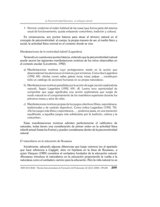 La Psicomotricidad Educativa: un enfoque natural
ISSN 0213-8646 • Revista Interuniversitaria de Formación del Profesorado, 62 (22,2) (2008), 199-220 209
• Normal, conforme al orden habitual de las cosas (que forma parte del sistema
usual de funcionamiento, quizás enlazando costumbres, tradición y cultura).
En consecuencia, son puntos básicos para situar el término natural en el
concepto de psicomotricidad: el cuerpo, la propia manera de ser, el medio físico y
social, la actividad física normal en el contexto donde se vive.
Manifestaciones de la motricidad infantil (Lagardera)
Teniendo en cuenta esos puntos básicos, entiendo que la psicomotricidad natural
puede asumir las siguientes manifestaciones motrices de los niños observables en
el contexto escolar (LAGARDERA, 1992):
a) Manifestaciones motrices cuyo protagonismo reside en la acción que
desencadenanlosalumnosensímismosyporsímismos.ComodiceLagardera
(1992, 68): «Andar, correr, saltar, gatear, tocar, mirar, palpar…, constituyen
todo un catálogo de acciones humanas en su propia naturaleza».
b) Manifestaciones motrices presididas por la acción de jugar (acción exploratoria
natural). Según Lagardera (1992, 69): «K. Lorenz tuvo oportunidad de
comprobar que jugar significaba una acción exploratoria que surgía de
modo natural en el comportamiento de los mamíferos superiores durante los
primeros meses y años de vida».
c) Manifestaciones motrices propias de los juegos colectivos (libres, espontáneos,
tradicionales y de carácter deportivo). Como indica Lagardera (1992, 70):
«De los juegos más libres y espontáneos,…, podemos pasar, en una transición
equilibrada, a aquellos juegos más sofisticados por la tradición, cultura y la
costumbre».
Estas manifestaciones motrices admiten perfectamente el calificativo de
naturales, todas tienen una consideración de primer orden en la actividad física
infantil actual (hasta los 8 años) y pueden considerarse dentro de la psicomotricidad
natural.
El naturalismo en la educación de Rousseau
Inicialmente, salvando algunas diferencias que luego veremos (en el apartado
que hace referencia a Cagigal), sitúo mi hipótesis en la línea de Rousseau, a
quien Vázquez (1989) considera el verdadero fundador de la educación natural:
«Rousseau introduce el naturalismo en la educación proponiendo la vuelta a la
naturaleza como el verdadero camino para la educación. Pero la vida natural no es
 