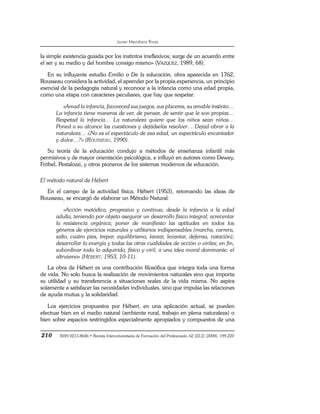 Javier Mendiara Rivas
210 ISSN 0213-8646 • Revista Interuniversitaria de Formación del Profesorado, 62 (22,2) (2008), 199-220
la simple existencia guiada por los instintos irreflexivos; surge de un acuerdo entre
el ser y su medio y del hombre consigo mismo» (VÁZQUEZ, 1989, 68).
En su influyente estudio Emilio o De la educación, obra aparecida en 1762,
Rousseau considera la actividad, el aprender por la propia experiencia, un principio
esencial de la pedagogía natural y reconoce a la infancia como una edad propia,
como una etapa con caracteres peculiares, que hay que respetar:
«Amad la infancia, favoreced sus juegos, sus placeres, su amable instinto…
La infancia tiene maneras de ver, de pensar, de sentir que le son propias…
Respetad la infancia… La naturaleza quiere que los niños sean niños…
Poned a su alcance las cuestiones y dejádselas resolver… Dejad obrar a la
naturaleza… ¿No es el espectáculo de esa edad, un espectáculo encantador
y dulce…?» (ROUSSEAU, 1990).
Su teoría de la educación condujo a métodos de enseñanza infantil más
permisivos y de mayor orientación psicológica, e influyó en autores como Dewey,
Fröbel, Pestalozzi, y otros pioneros de los sistemas modernos de educación.
El método natural de Hébert
En el campo de la actividad física, Hébert (1953), retomando las ideas de
Rousseau, se encargó de elaborar un Método Natural:
«Acción metódica, progresiva y continua, desde la infancia a la edad
adulta, teniendo por objeto asegurar un desarrollo físico integral; acrecentar
la resistencia orgánica; poner de manifiesto las aptitudes en todos los
géneros de ejercicios naturales y utilitarios indispensables (marcha, carrera,
salto, cuatro pies, trepar, equilibrismo, lanzar, levantar, defensa, natación);
desarrollar la energía y todas las otras cualidades de acción o viriles; en fin,
subordinar todo lo adquirido, físico y viril, a una idea moral dominante: el
altruismo» (HÉBERT, 1953, 10-11).
La obra de Hébert es una contribución filosófica que integra toda una forma
de vida. No solo busca la realización de movimientos naturales sino que importa
su utilidad y su transferencia a situaciones reales de la vida misma. No aspira
solamente a satisfacer las necesidades individuales, sino que impulsa las relaciones
de ayuda mutua y la solidaridad.
Los ejercicios propuestos por Hébert, en una aplicación actual, se pueden
efectuar bien en el medio natural (ambiente rural, trabajo en plena naturaleza) o
bien sobre espacios restringidos especialmente apropiados y compuestos de una
 