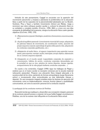 Javier Mendiara Rivas
212 ISSN 0213-8646 • Revista Interuniversitaria de Formación del Profesorado, 62 (22,2) (2008), 199-220
Imbuido de este pensamiento, Cagigal se encuentra con la aparición del
movimiento psicomotor y empieza a plantearse la problemática de la educación
física a partir de los supuestos de la psicomotricidad planteados por Le Boulch,
Soubiran, Picq y Vayer y también (movimiento rítmico) por Medau. Llega a
reconocer que estos enfoques pueden ayudar a «colocar la educación física en
su verdadero y completo sentido» (CAGIGAL, 1996, 466) y, a tono con una idea
emergente de globalidad de la persona, otorga a la educación física cuatro grandes
objetivos (CECCHINI, 1992, 174):
1) «Mejoramientocorporal»(fisiológico,anatómico,biomecánico,neuromuscular,
etc.).
2) «Ayuda al equilibrio personal» (conocimiento vivencial del cuerpo, adquisición
de patrones básicos de movimiento, de coordinación motriz, asunción del
propio esquema corporal, aprendizaje de gestos útiles para la vida, adquisición
de conductas corporales gratificantes, etc.).
3) «Adaptación al medio físico», al espacio (capacitación para aprender nuevas
tareas, para soportar, manejar, recibir, interceptar, arrojar objetos, elaboración
de un correcto esquema espacial).
4) «Integración en el mundo social» (capacidades corporales de expresión y
comunicación, hábitos de acción, conductas corporales demandadas por
la sociedad en que se vive, práctica de ciertos deportes, danzas vigentes,
enriquecimiento de la vida grupal mediante conductas corporales…).
En cuanto a los contenidos, Cagigal (1996) sigue los hallazgos de Piaget y
sostiene que en el marco escolar es necesario comenzar por la escuela maternal
(educación preescolar). Propone una educación física integral adecuada a la
sucesiva edad de los niños, partiendo de formas antropológicas (juego físicamente
activo) e incorporando otras socioculturales ya más elaboradas (danzas y
deporte). En esa concepción integral considera tanto los factores de ejecución del
movimiento, como su intelectualización, vivencia, fruición (placer) y posibilidades
comunicativas, así como la asunción personal de la conducta corporal.
La pedagogía de las conductas motrices de Parlebas
Buscando teorías que expliquen y desarrollen esa concepción integral y personal
de la conducta natural humana o corporal, de la que habla Cagigal, encontramos a
Parlebas, uno de los autores más influyentes en la educación física actual.
 