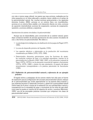 Javier Mendiara Rivas
214 ISSN 0213-8646 • Revista Interuniversitaria de Formación del Profesorado, 62 (22,2) (2008), 199-220
con más o menos carga cultural, nos parece que esas acciones, realizadas por los
niños pequeños en un clima adecuado y propicio, tienen cabida en el campo de
la psicomotricidad natural. Así, muchas acciones pertenecientes a los siguientes
dominios (LARRAZ, 2004): acciones en un entorno físico con incertidumbre,
acciones en un entorno físico estable y sin interacción directa con otros, acciones
de oposición interindividual, acciones de cooperación, acciones de cooperación-
oposición y acciones artísticas y expresivas.
Aportaciones de autores vinculados a la psicomotricidad
Aunque sea sin desarrollarlas, pero convencido de su carácter natural, quiero
dejar constancia también de precisas aportaciones de otros autores vinculados de
una u otra forma a la psicomotricidad. Me refiero a:
• La psicología de la inteligencia y la clasificación de los juegos de Piaget (1977;
1984).
• La zona de desarrollo próximo de Vygotsky (1935).
• Los aspectos afectivos y relacionales en la producción del movimiento
considerados por Wallon (1974, 1975, 1980).
• Determinados elementos psicomotores como las funciones de ajuste,
las conductas motrices de base y la actividad espontánea, insertas en la
psicocinética de Le Boulch (1969, 1983, 1987), en la educación corporal de
Vayer (1977a, 1977b) y en la educación vivencial de Lapierre y Aucouturier
(1977a, 1977b, 1980), y dentro de esta orientación, el espacio del placer
sensoriomotor correspondiente a la práctica psicomotriz de Aucouturier
(1985).
2.3. Definición de psicomotricidad natural y referencia de un ejemplo
práctico
El legado teórico y pedagógico de los autores citados han sido para mí fuente
de inspiración para la configuración del concepto psicomotricidad natural, enfoque
de la psicomotricidad que incide especialmente en los factores físico-motores y
que pretende favorecer el desarrollo armónico y global de la personalidad infantil
(niños hasta los 8 años) a través de la realización de una actividad física natural y
consustancial con la necesidad de juego y movimiento de los niños de esta edad,
como para la puesta en marcha de los espacios de acción y aventura (MENDIARA,
1999), una de las principales prácticas concretas que componen mis clases de
psicomotricidad natural.
 